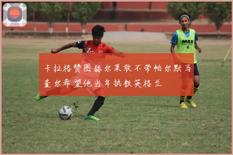 卡拉格赞图赫尔果敢不带帕尔默马奎尔希望他当年执教英格兰