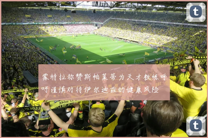 蒙特拉称赞斯帕莱蒂为天才教练呼吁谨慎对待伊尔迪兹的健康风险