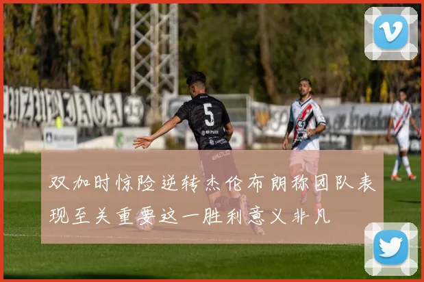 双加时惊险逆转杰伦布朗称团队表现至关重要这一胜利意义非凡