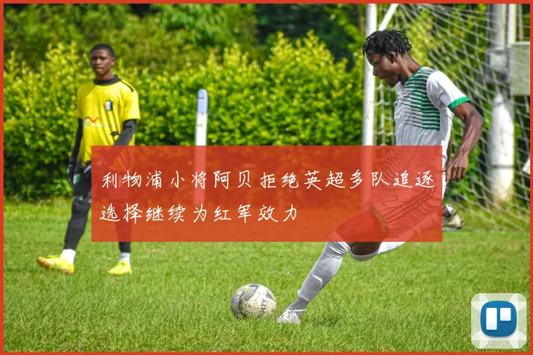 利物浦小将阿贝拒绝英超多队追逐选择继续为红军效力