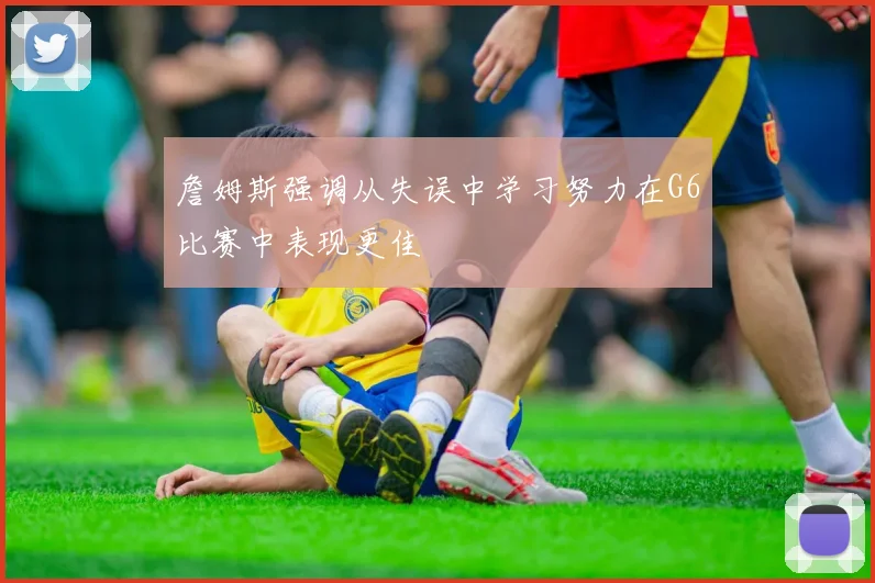 詹姆斯强调从失误中学习努力在G6比赛中表现更佳