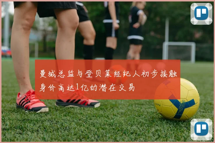 曼城总监与登贝莱经纪人初步接触身价高达1亿的潜在交易