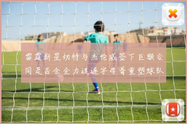 雷霆新星切特与杰伦威签下巨额合同是否会全力追逐字母哥重塑球队实力