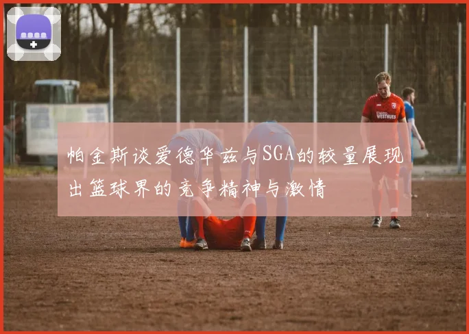 帕金斯谈爱德华兹与SGA的较量展现出篮球界的竞争精神与激情