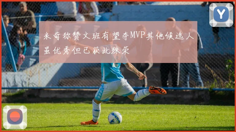 米奇称赞文班有望夺MVP其他候选人虽优秀但已获此殊荣