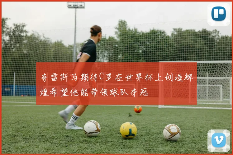 夸雷斯马期待C罗在世界杯上创造辉煌希望他能带领球队夺冠