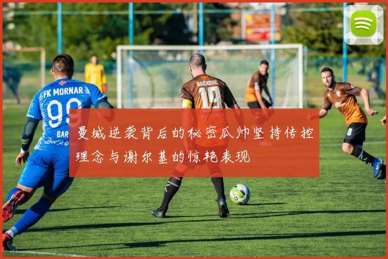 曼城逆袭背后的秘密瓜帅坚持传控理念与谢尔基的惊艳表现