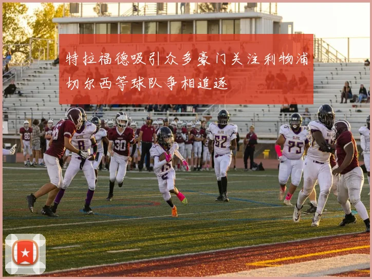 特拉福德吸引众多豪门关注利物浦切尔西等球队争相追逐