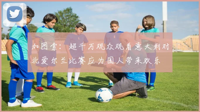加图索：超千万观众观看意大利对北爱尔兰比赛应为国人带来欢乐