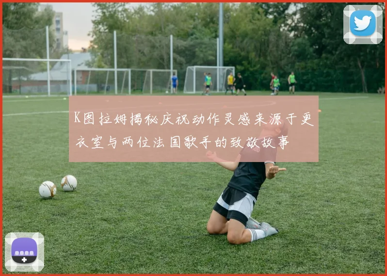 K图拉姆揭秘庆祝动作灵感来源于更衣室与两位法国歌手的致敬故事