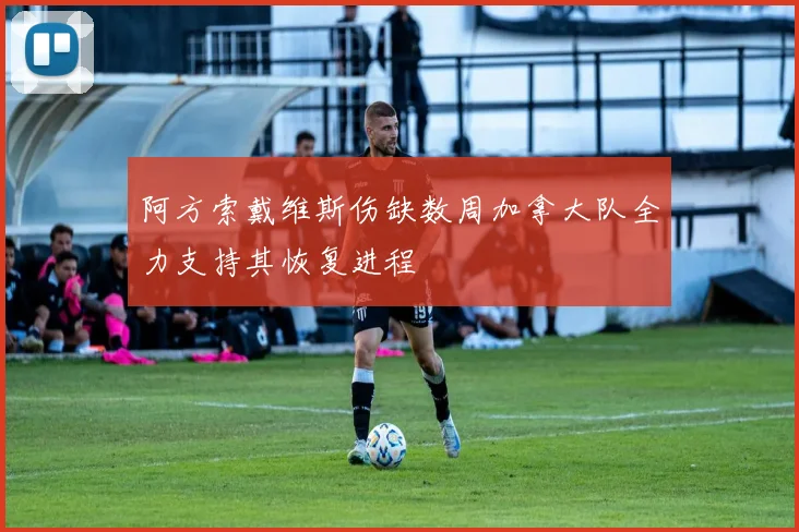 阿方索戴维斯伤缺数周加拿大队全力支持其恢复进程