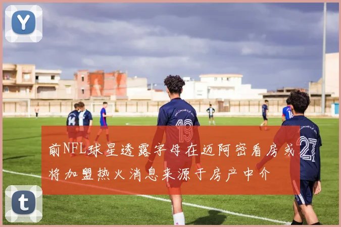 前NFL球星透露字母在迈阿密看房或将加盟热火消息来源于房产中介