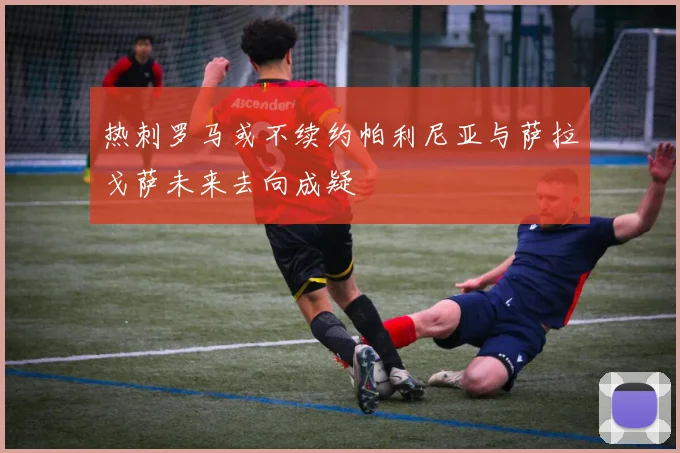 热刺罗马或不续约帕利尼亚与萨拉戈萨未来去向成疑