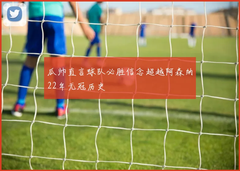 瓜帅直言球队必胜信念超越阿森纳22年无冠历史