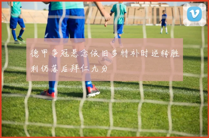 德甲争冠悬念依旧多特补时逆转胜利仍落后拜仁九分
